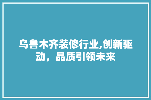 乌鲁木齐装修行业,创新驱动，品质引领未来(乌鲁木齐装修行业怎么样)