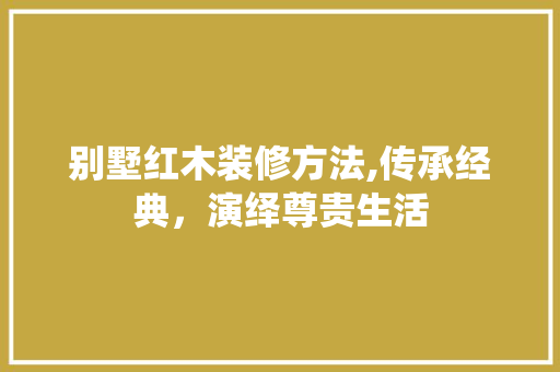 别墅红木装修方法,传承经典，演绎尊贵生活