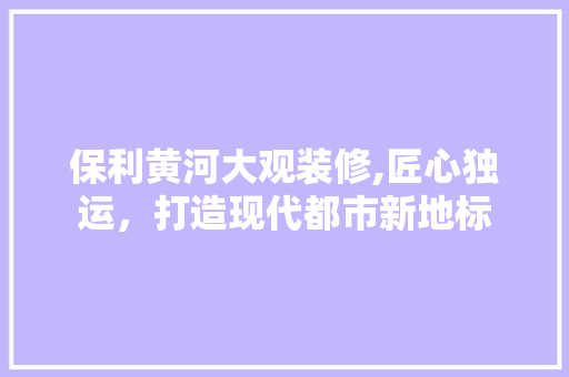 保利黄河大观装修,匠心独运，打造现代都市新地标(保利黄河大观怎么样)