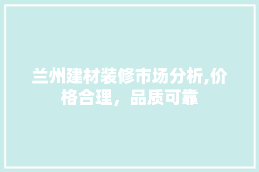 兰州建材装修市场分析,价格合理，品质可靠(兰州装修建材批发市场)