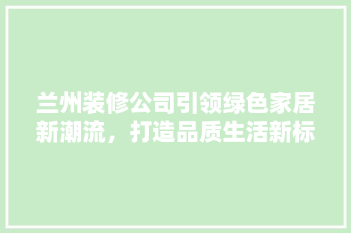 兰州装修公司引领绿色家居新潮流，打造品质生活新标杆(兰州市家居装修公司)