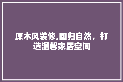 原木风装修,回归自然，打造温馨家居空间 原木风装修,回归自然，打造温馨家居空间 MI家公司推荐