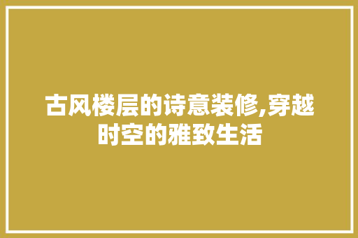 古风楼层的诗意装修,穿越时空的雅致生活(古风楼房)