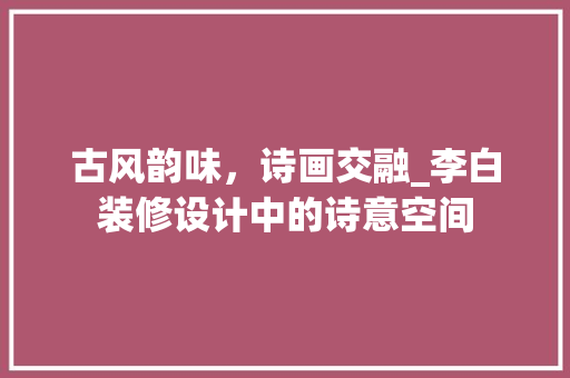 古风韵味，诗画交融_李白装修设计中的诗意空间 古风韵味，诗画交融_李白装修设计中的诗意空间 MI家公司推荐