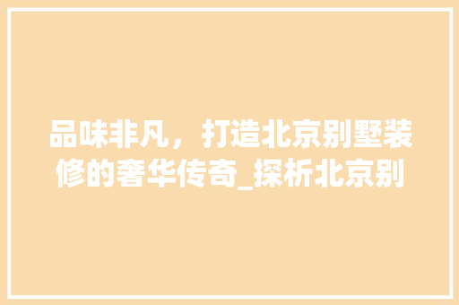 品味非凡，打造北京别墅装修的奢华传奇_探析北京别墅装修品牌