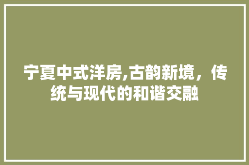 宁夏中式洋房,古韵新境，传统与现代的和谐交融(宁夏回族自治区洋房外观设计)