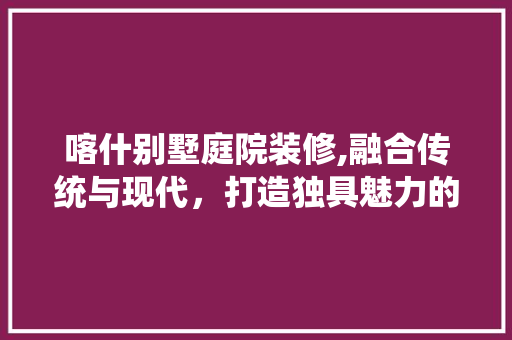 喀什别墅庭院装修,融合传统与现代，打造独具魅力的私家园林(喀什 别墅)