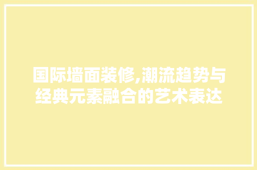 国际墙面装修,潮流趋势与经典元素融合的艺术表达 国际墙面装修,潮流趋势与经典元素融合的艺术表达 MI家设计指南