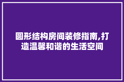 圆形结构房间装修指南,打造温馨和谐的生活空间