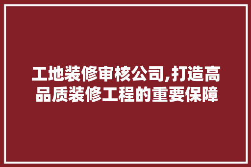 工地装修审核公司,打造高品质装修工程的重要保障 工地装修审核公司,打造高品质装修工程的重要保障 MI家设计百科