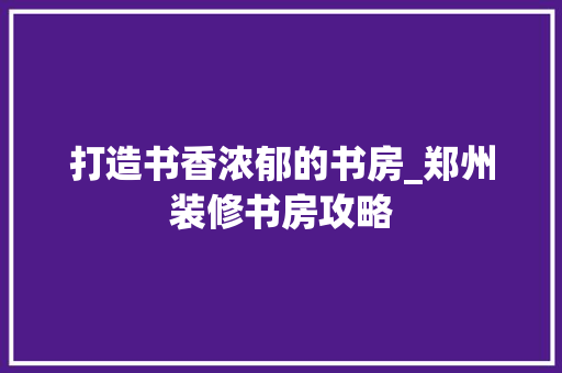 打造书香浓郁的书房_郑州装修书房攻略(郑州 书房)