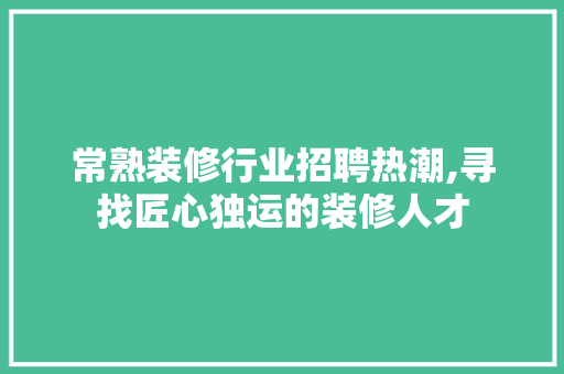 常熟装修行业招聘热潮,寻找匠心独运的装修人才 常熟装修行业招聘热潮,寻找匠心独运的装修人才 MI家设计指南
