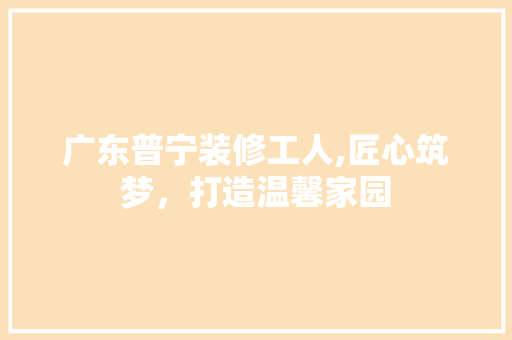 广东普宁装修工人,匠心筑梦，打造温馨家园 广东普宁装修工人,匠心筑梦，打造温馨家园 MI家设计指南