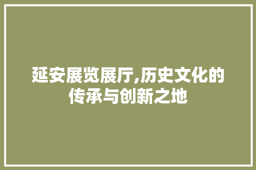 延安展览展厅,历史文化的传承与创新之地 延安展览展厅,历史文化的传承与创新之地 MI家设计指南