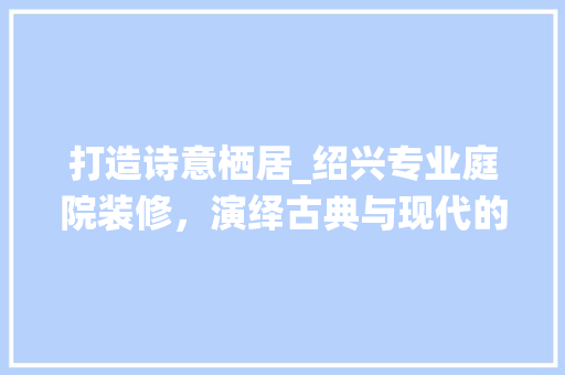 打造诗意栖居_绍兴专业庭院装修，演绎古典与现代的和谐交融 打造诗意栖居_绍兴专业庭院装修，演绎古典与现代的和谐交融 MI家设计指南