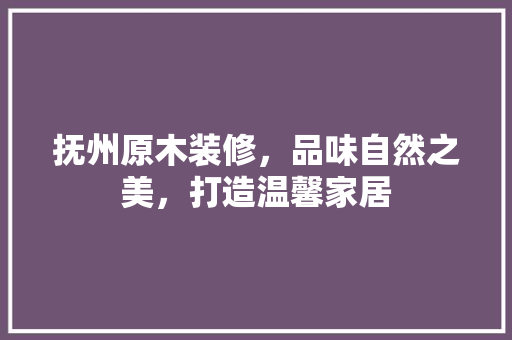 抚州原木装修，品味自然之美，打造温馨家居(抚州木材)