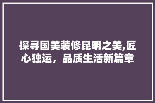 探寻国美装修昆明之美,匠心独运，品质生活新篇章