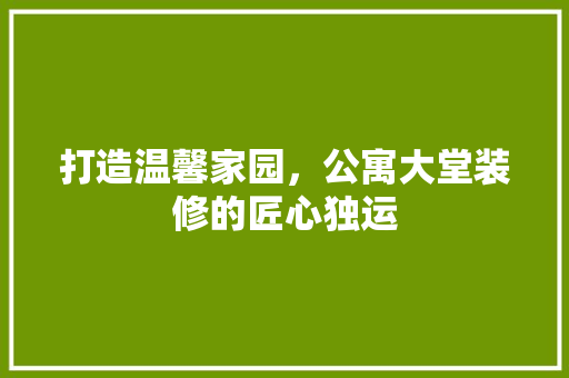 打造温馨家园，公寓大堂装修的匠心独运(公寓大堂装饰)