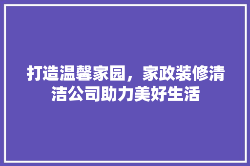 打造温馨家园，家政装修清洁公司助力美好生活
