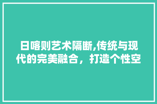 日喀则艺术隔断,传统与现代的完美融合，打造个性空间(日喀则壁画)