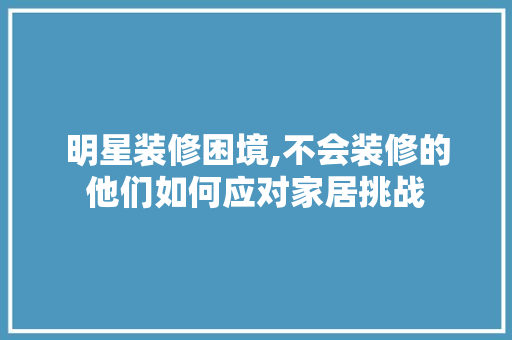 明星装修困境,不会装修的他们如何应对家居挑战