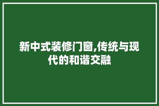 新中式装修门窗,传统与现代的和谐交融(新中式装修风格门窗样式)
