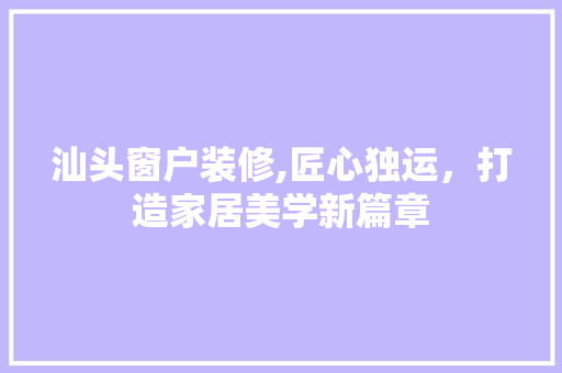 汕头窗户装修,匠心独运，打造家居美学新篇章