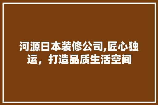河源日本装修公司,匠心独运，打造品质生活空间(河源装修公司比较有名的)