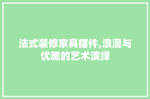 法式装修家具摆件,浪漫与优雅的艺术演绎(法式家居装修)
