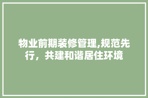 物业前期装修管理,规范先行，共建和谐居住环境 物业前期装修管理,规范先行，共建和谐居住环境 MI家设计百科