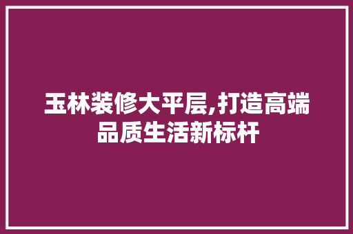 玉林装修大平层,打造高端品质生活新标杆