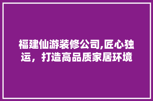福建仙游装修公司,匠心独运，打造高品质家居环境 福建仙游装修公司,匠心独运，打造高品质家居环境 MI家公司推荐