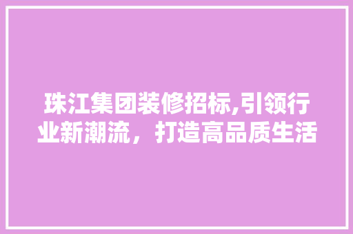 珠江集团装修招标,引领行业新潮流，打造高品质生活空间(珠江装饰集团有限公司)