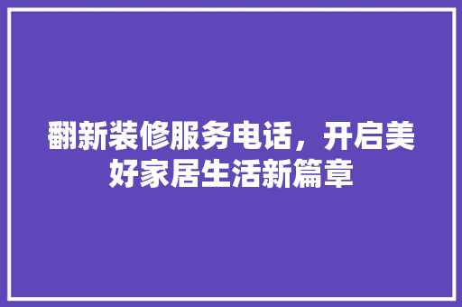 翻新装修服务电话，开启美好家居生活新篇章(翻新装饰公司)