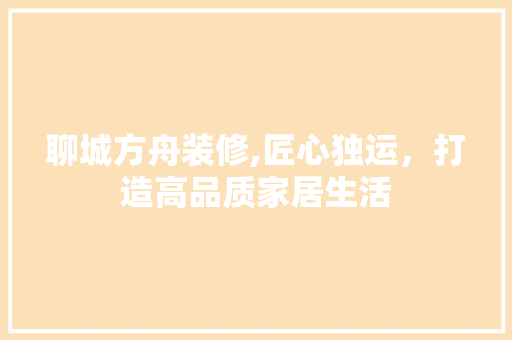 聊城方舟装修,匠心独运，打造高品质家居生活 聊城方舟装修,匠心独运，打造高品质家居生活 MI家公司推荐