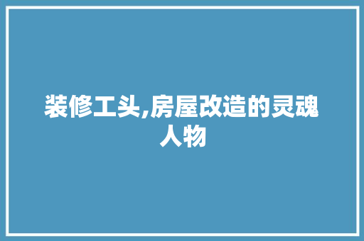 装修工头,房屋改造的灵魂人物 MI家装修攻略 装修工头,房屋改造的灵魂人物 装修工头,房屋改造的灵魂人物 MI家装修攻略