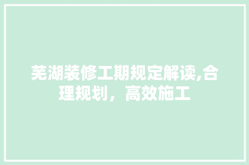 芜湖装修工期规定解读,合理规划，高效施工(芜湖装修工期规定解读,合理规划,高效施工)