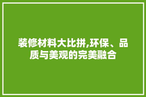 装修材料大比拼,环保、品质与美观的完美融合(装修材料大比拼,环保,品质与美观的完美融合)