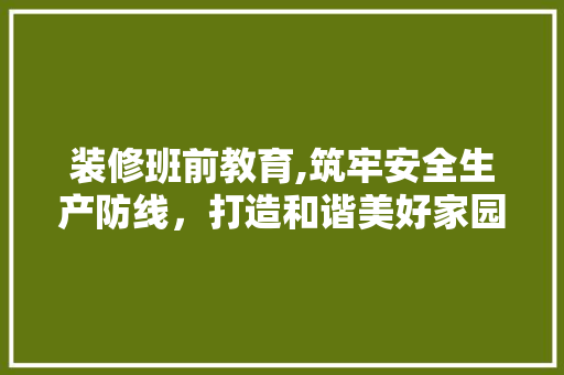 装修班前教育,筑牢安全生产防线，打造和谐美好家园(装饰装修班前安全讲话)