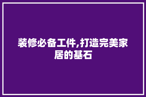 装修必备工件,打造完美家居的基石(装修必备工件,打造完美家居的基石是什么)