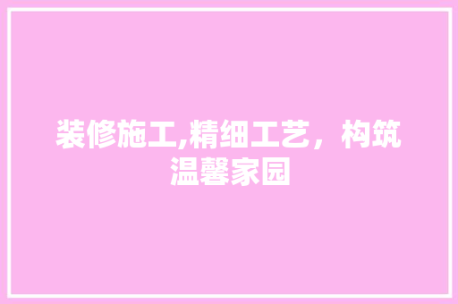 装修施工,精细工艺，构筑温馨家园(装修施工,精细工艺,构筑温馨家园的意义)