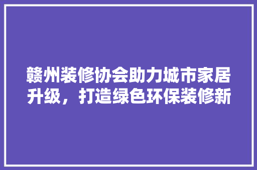 赣州装修协会助力城市家居升级，打造绿色环保装修新风尚 赣州装修协会助力城市家居升级，打造绿色环保装修新风尚 MI家设计百科