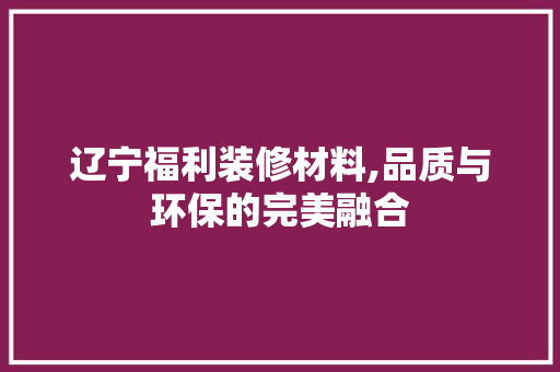 辽宁福利装修材料,品质与环保的完美融合 辽宁福利装修材料,品质与环保的完美融合 MI家设计百科