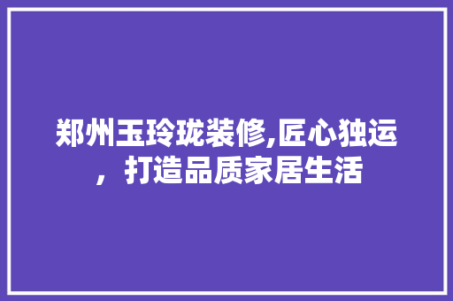 郑州玉玲珑装修,匠心独运，打造品质家居生活 郑州玉玲珑装修,匠心独运，打造品质家居生活 MI家设计百科