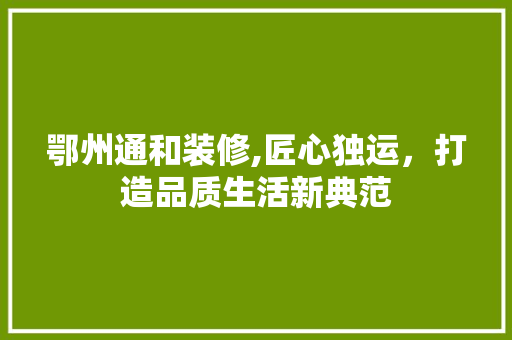鄂州通和装修,匠心独运，打造品质生活新典范 鄂州通和装修,匠心独运，打造品质生活新典范 MI家装修攻略