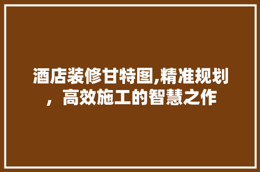 酒店装修甘特图,精准规划，高效施工的智慧之作 酒店装修甘特图,精准规划，高效施工的智慧之作 MI家装修攻略