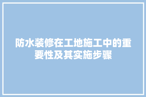 防水装修在工地施工中的重要性及其实施步骤(防水装修在工地施工中的重要性及其实施步骤有哪些)