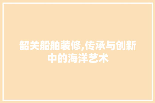 韶关船舶装修,传承与创新中的海洋艺术 MI家装修攻略 韶关船舶装修,传承与创新中的海洋艺术 韶关船舶装修,传承与创新中的海洋艺术 MI家装修攻略