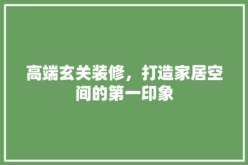 高端玄关装修，打造家居空间的第一印象(高端玄关装修,打造家居空间的第一印象怎么写)