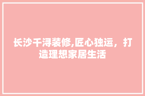 长沙千浔装修,匠心独运，打造理想家居生活(千浔装饰有限公司怎么样)